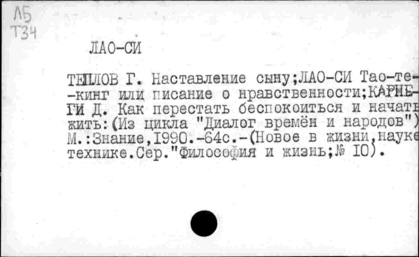 ﻿ЛБ
ТЗН
ЛАО-СИ
ТИЛЛОВ Г. Наставление сыну;ЛАО-СИ Тао-те--кинг или писание о нравственности;КАРНЕГИ Д. Как перестать беспокоиться и начат! жить:(Из цикла "Диалог времён и народов") М.:Знание,1990.-64с.-(Новое в жизни.наук технике.Сер."Философия и жизнь;№ 10).